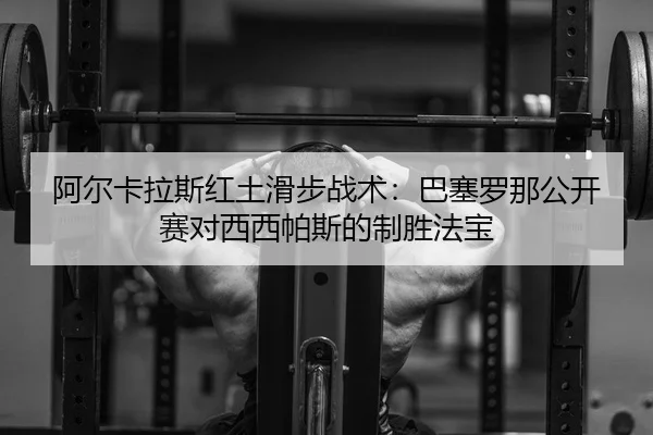 阿尔卡拉斯红土滑步战术：巴塞罗那公开赛对西西帕斯的制胜法宝